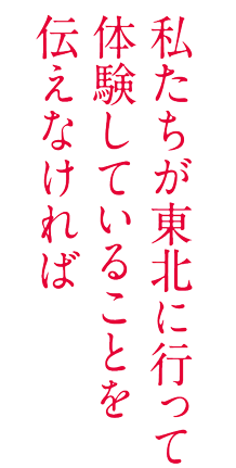 私たちが東北に行って体験していることを伝えなければ