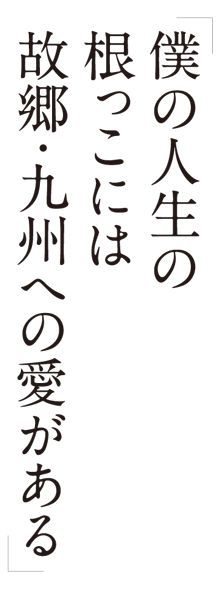 「僕の人生の根っこには故郷・九州への愛がある」