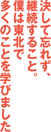 決して忘れず、継続すること。僕は東北で多くのことを学びました