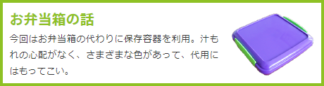 お弁当箱の話  今回はお弁当箱の代わりに保存容器を利用。汁もれの心配がなく、さまざまな色があって、代用にはもってこい。