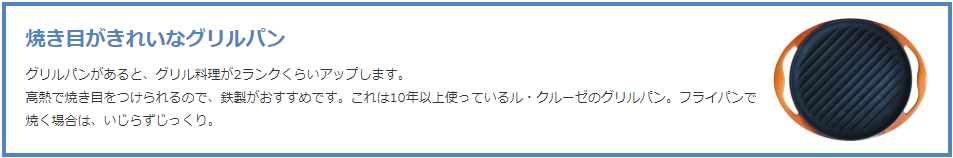 焼き目がきれいなグリルパン  グリルパンがあると、グリル料理が2ランクくらいアップします。 高熱で焼き目をつけられるので、鉄製がおすすめです。これは10年以上使っているル・クルーゼのグリルパン。フライパンで焼く場合は、いじらずじっくり。