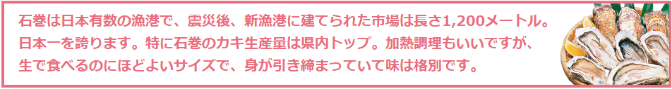 石巻は日本有数の漁港で、震災後、新漁港に建てられた市場は長さ1,200メートル。 日本一を誇ります。特に石巻のカキ生産量は県内トップ。加熱調理もいいですが、 生で食べるのにほどよいサイズで、身が引き締まっていて味は格別です。