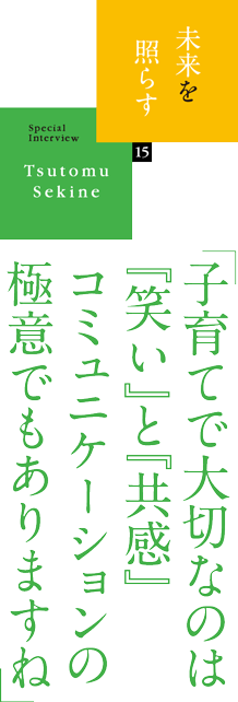 未来を照らす 15 SpecialInterview Tsutomu Sekine 「子育てで大切なのは『笑い』と『共感』コミュニケーションの極意でもありますね」