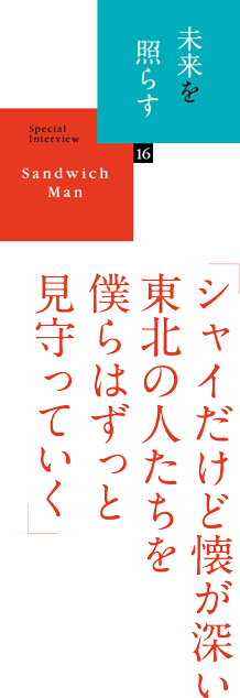 未来を照らす 16　SpecialInterview Sandwich Man 「シャイだけど懐が深い東北の人たちを僕らはずっと見守っていく」