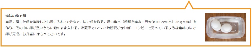 塩味のゆで卵  常温に戻した卵を沸騰したお湯に入れて8分ゆで、ゆで卵を作る。濃い塩水（飽和食塩水：目安は100ccの水に36ｇの塩）を作り、その中に卵が熱いうちに殻のまま入れる。冷蔵庫で12〜24時間寝かせれば、コンビニで売っているような塩味のゆで卵が完成。お弁当にはもってこいです。