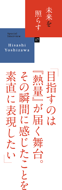 未来を照らす 17　SpecialInterview Hisashi Yoshizawa 「目指すのは『熱量』が届く舞台。その瞬間に感じたことを素直に表現したい」