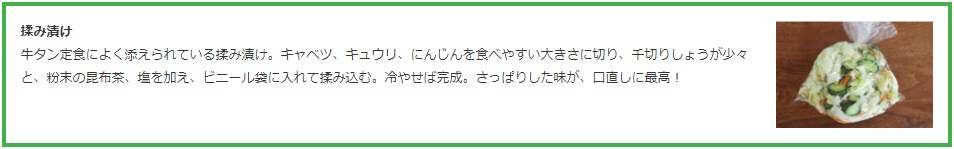 揉み漬け  牛タン定食によく添えられている揉み漬け。キャベツ、キュウリ、にんじんを食べやすい大きさに切り、千切りしょうが少々と、粉末の昆布茶、塩を加え、ビニール袋に入れて揉み込む。冷やせば完成。さっぱりした味が、口直しに最高！