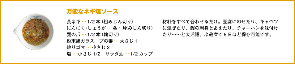 万能なネギ塩ソース長ネギ…1/2本（粗みじん切り）にんにく・しょうが…各1片（みじん切り）鷹の爪…1/2本（輪切り）粉末鶏ガラスープの素…大さじ1炒りゴマ…小さじ2塩…小さじ1/2　サラダ油…1/2カップ材料をすべて合わせるだけ。豆腐にのせたり、キャベツに混ぜたり、鰹の刺身とあえたり、チャーハンを味付けたり……と大活躍。冷蔵庫で5日ほど保存可能です。