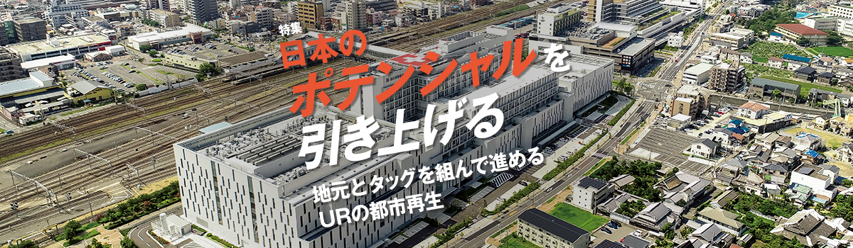 特集 日本のポテンシャルを引き上げる 地元とタッグを組んで進めるURの都市再生