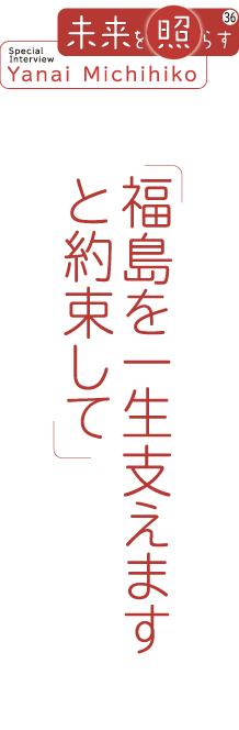 未来を照らすSpecial Interview Yanai Michihiko 「福島を一生支えますと約束して」