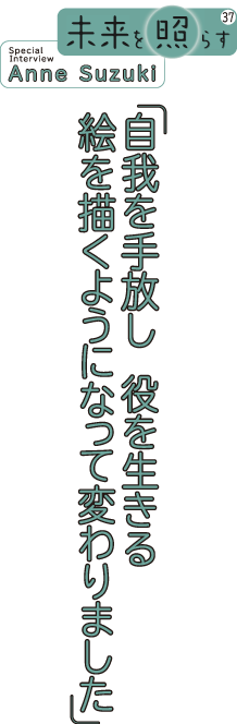 未来を照らす37 Special Interview Anne Suzuki 自我を手放し役を生きる 絵を描くようになって変わりました