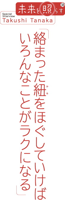 未来を照らす38 Special Interview Takushi Tanaka 「絡まった紐をほぐしていけばいろんなことがラクになる」