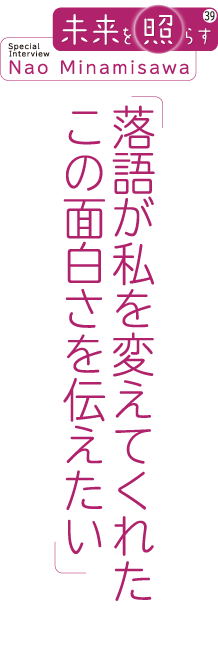 未来を照らす39 Special Interview Nao Minamisawa 「落語が私を変えてくれた この面白さを伝えたい」