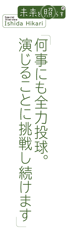 未来を照らす45 Special Interview Ishiba Hikari「何事にも全力投球。 演じることに挑戦し続けます」