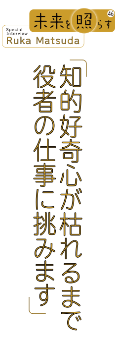 未来を照らす46 Special Interview Ruka Matsuda「知的好奇心が枯れるまで 役者の仕事に挑みます」