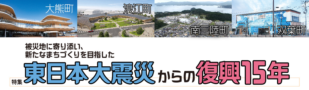 特集 被災地に寄り添い、新たなまちづくりを目指した東日本大震災からの復興15年 大熊町・ 浪江町・南三陸町・双葉町