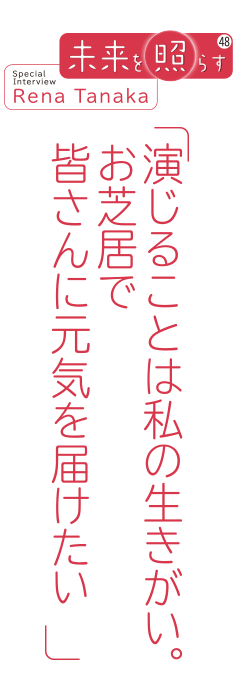 未来を照らす48 Special Interview Rena Tanaka「演じることは私の生きがい。お芝居で皆さんに元気を届けたい」