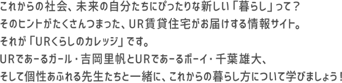 これからの社会、未来の自分たちにぴったりな新しい「暮らし」って？そのヒントがたくさんつまった、UR賃貸住宅がお届けする情報サイト。それが「URくらしのカレッジ」です。URであーるガール・吉岡里帆とURであーるボーイ・千葉雄大、そして個性あふれる先生たちと一緒に、これからの暮らし方について学びましょう！