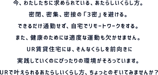 今、わたしたちに求められている、あたらしいくらし方。密閉、密集、密接の「3密」を避ける。できるだけ通勤せず、自宅でリモートワークをする。また、健康のためには適度な運動も欠かせません。UR賃貸住宅には、そんなくらしを前向きに実践していくのにぴったりの環境がそろっています。URで叶えられるあたらしいくらし方、ちょっとのぞいてみませんか？