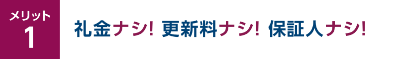 メリット1 礼金ナシ！更新料ナシ！保証人ナシ！