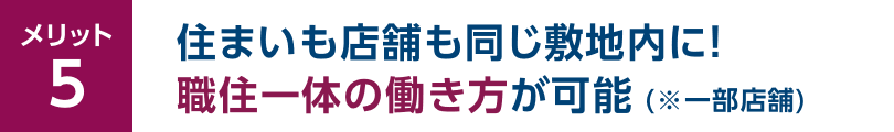 メリット5 住まいも店舗も同じ敷地内に！職住一体の働き方が可能（※一部店舗）