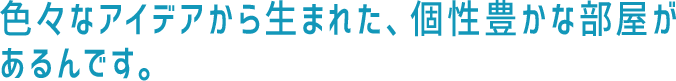 色々なアイデアから生まれた、個性豊かな部屋があるんです。