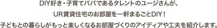 DIY好き・子育てパパであるタレントのユージさんが、UR賃貸住宅のお部屋を一軒まるごとDIY！子どもとの暮らしがもっと楽しくなるお部屋づくりのアイディアや工夫を紹介します。