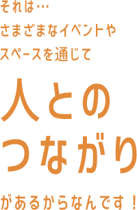 それは…さまざまなイベントやスペースを通じて人とのつながりがあるからなんです！