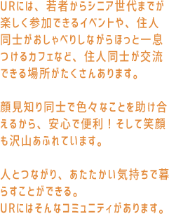 URには、若者からシニア世代までが楽しく参加できるイベントや、住人同士がおしゃべりしながらほっと一息つけるカフェなど、住人同士が交流できる場所がたくさんあります。顔見知り同士で色々なことを助け合えるから、安心で便利！そして笑顔も沢山あふれています。人とつながり、あたたかい気持ちで暮らすことができる。URにはそんなコミュニティがあります。