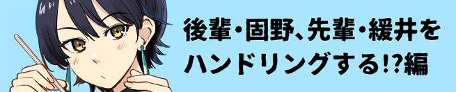 後輩・固野、先輩・緩井をハンドリングする!?編 こちら