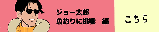 ジョー太郎、魚釣りに挑戦編 こちらから！