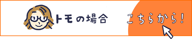 トモの場合 こちらから！