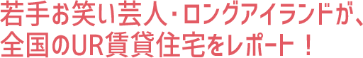 若手お笑い芸人・ロングアイランドが、全国のUR賃貸住宅をレポート！