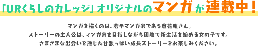 「URくらしのカレッジ」オリジナルのマンガ が連載中！マンガを描くのは、若手マンガ家である倉花唯さん。ストーリーの主人公は、マンガ家を目指しながら団地で新生活を始める女の子です。さまざまな出会いを通じた甘酸っぱい成長ストーリーをお楽しみください。