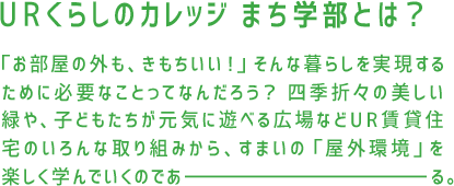 URくらしのカレッジ まち学部とは？「お部屋の外も、きもちいい！」そんな暮らしを実現するために必要なことってなんだろう？四季折々の美しい緑や、子どもたちが元気に遊べる広場などUR賃貸住宅のいろんな取り組みから、すまいの「屋外環境」を楽しく学んでいくのであーる。