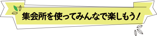 集会所を使ってみんなで楽しもう！