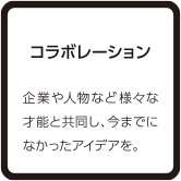 コラボレーション 企業や人物など様々な才能と共同し、今までになかったアイデアを。