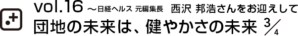 vol.16～日経ヘルス 元編集長  西沢 邦浩さんをお迎えして団地の未来は、健やかさの未来 3/4