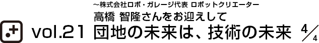 vol.21～株式会社ロボ・ガレージ代表 ロボットクリエーター 高橋 智隆さんをお迎えして 団地の未来は、技術の未来