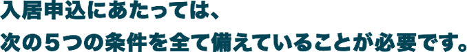 入居にあたっては、次の5つの条件を全て備えていることが必要です。