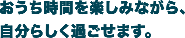 おうち時間を楽しみながら、自分らしく過ごせます。