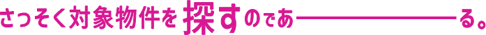 さっそく対象物件を探すのであーる。