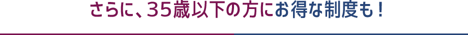 さらに、35歳以下の方にお得な制度も！