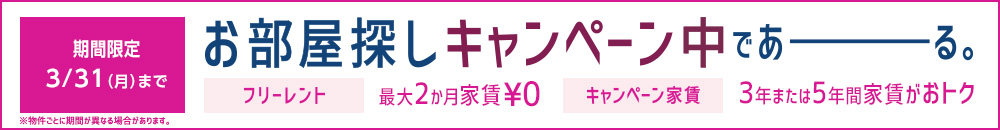 期間限定 ３/31（月）まで　※物件ごとに期間が異なる場合があります。 お部屋探しキャンペーン中であーる。 フリーレント 最大２か月家賃￥０ キャンペーン家賃 ３年または５年間家賃がおトク