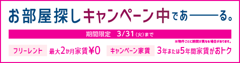 お部屋探しキャンペーン中であーる。 期間限定 ３/31（火）まで　※物件ごとに期間が異なる場合があります。 フリーレント 最大２か月家賃￥０ キャンペーン家賃 ３年または５年間家賃がおトク