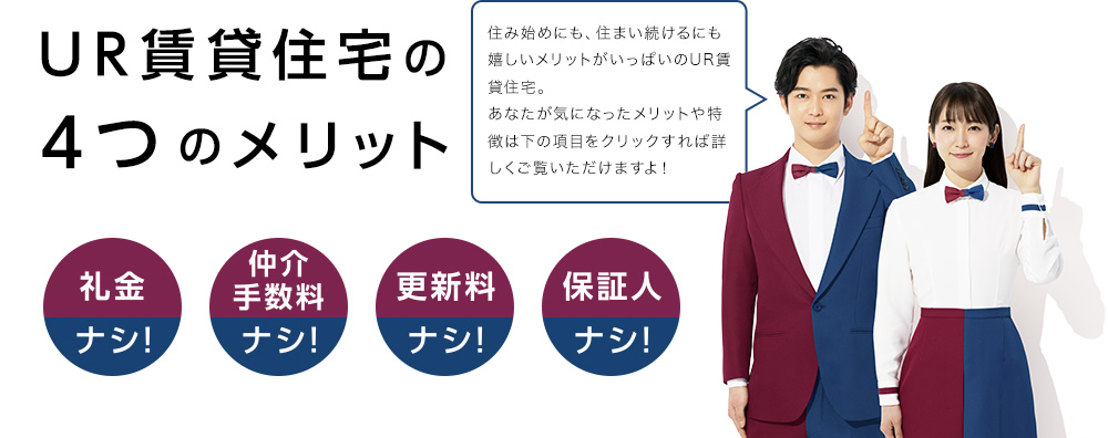 UR賃貸住宅の4つのメリット　住み始めにも、住まい続けるにも嬉しいメリットがいっぱいのUR賃貸住宅。あなたが気になったメリットや特徴は下の項目をクリックすれば詳しくご覧いただけますよ！　礼金ナシ！　仲介手数料ナシ！　更新料ナシ！　保証人ナシ！