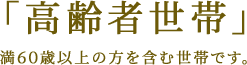 「高齢者世帯」満60歳以上の方を含む世帯です。