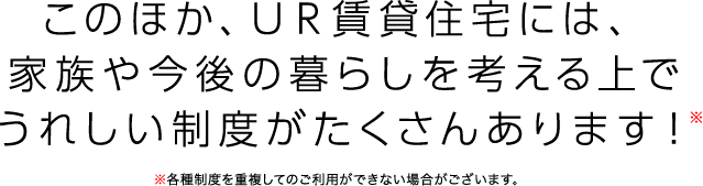 このほか、UR賃貸住宅には、家族や今後の暮らしを考える上でうれしい制度がたくさんあります！※各種制度を重複してのご利用ができない場合がございます。