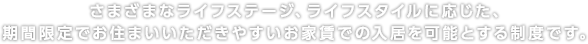 さまざまなライフステージ、ライフスタイルに応じた、期間限定でお住まいいただきやすいお家賃での入居を可能とする制度です。