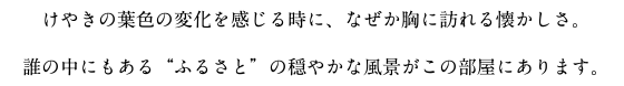 けやきの葉色の変化を感じる時に、なぜか胸に訪れる懐かしさ。誰の中にもある“ふるさと”の穏やかな風景がこの部屋にあります。